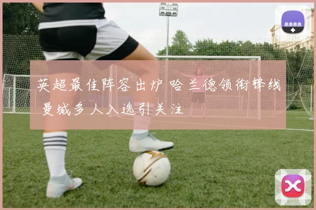 英超最佳阵容出炉 哈兰德领衔锋线 曼城多人入选引关注
