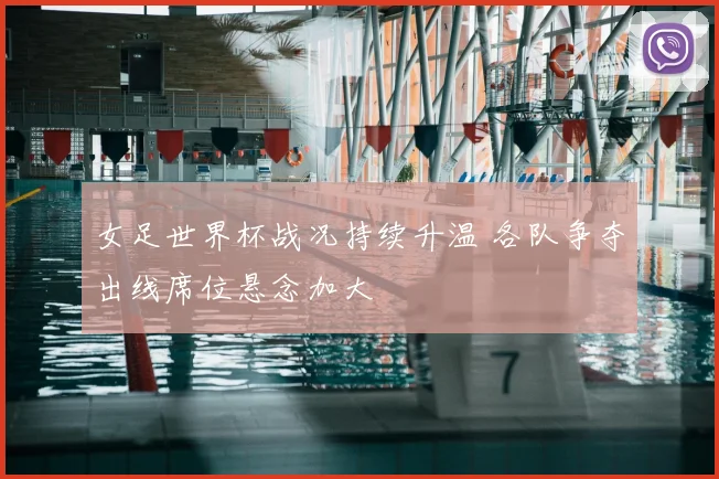 女足世界杯战况持续升温 各队争夺出线席位悬念加大