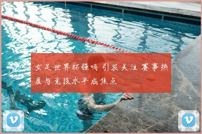 女足世界杯强吗 引发关注 赛事热度与竞技水平成焦点