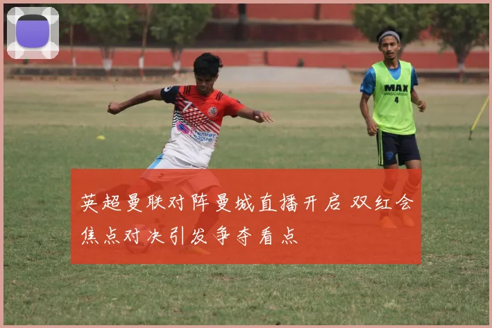 英超曼联对阵曼城直播开启 双红会焦点对决引发争夺看点