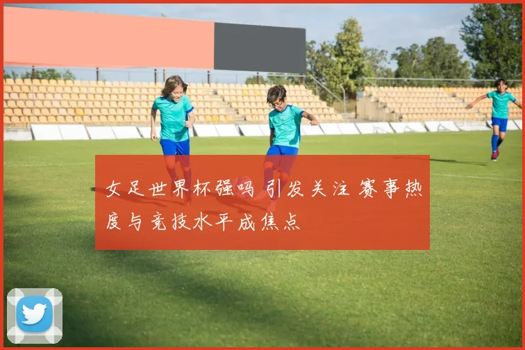 女足世界杯强吗 引发关注 赛事热度与竞技水平成焦点