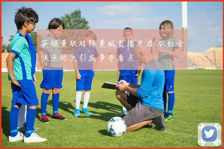 英超曼联对阵曼城直播开启 双红会焦点对决引发争夺看点