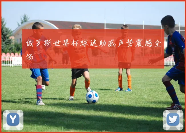 俄罗斯世界杯球迷助威声势震撼全场